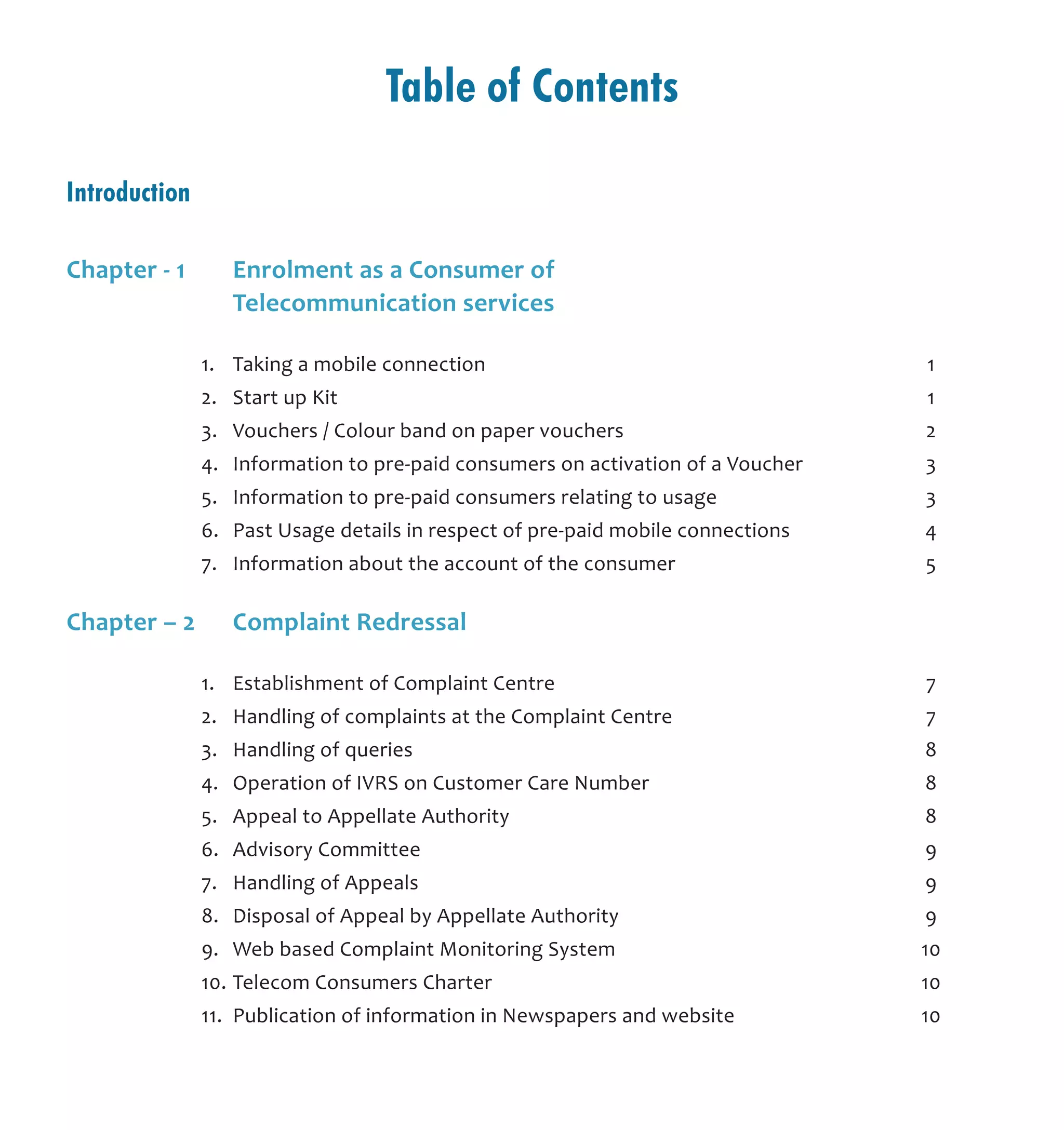 Table of Contents
Introduction			
Chapter - 1	 Enrolment as a Consumer of 	
	 Telecommunication services
	 1.	 Taking a mobile connection	 1
	 2.	 Start up Kit	 1
	 3.	 Vouchers / Colour band on paper vouchers	 2
	 4.	 Information to pre-paid consumers on activation of a Voucher	 3
	 5.	 Information to pre-paid consumers relating to usage	 3
	 6.	 Past Usage details in respect of pre-paid mobile connections	 4
	 7.	 Information about the account of the consumer	 5
Chapter – 2	 Complaint Redressal	
	 1.	 Establishment of Complaint Centre	 7
	 2.	 Handling of complaints at the Complaint Centre	 7
	 3.	 Handling of queries	 8
	 4.	 Operation of IVRS on Customer Care Number	 8
	 5.	 Appeal to Appellate Authority	 8
	 6.	 Advisory Committee	 9
	 7.	 Handling of Appeals	 9
	 8.	 Disposal of Appeal by Appellate Authority	 9
	 9.	 Web based Complaint Monitoring System	 10
	 10.	Telecom Consumers Charter	 10
	 11.	 Publication of information in Newspapers and website	 10
 