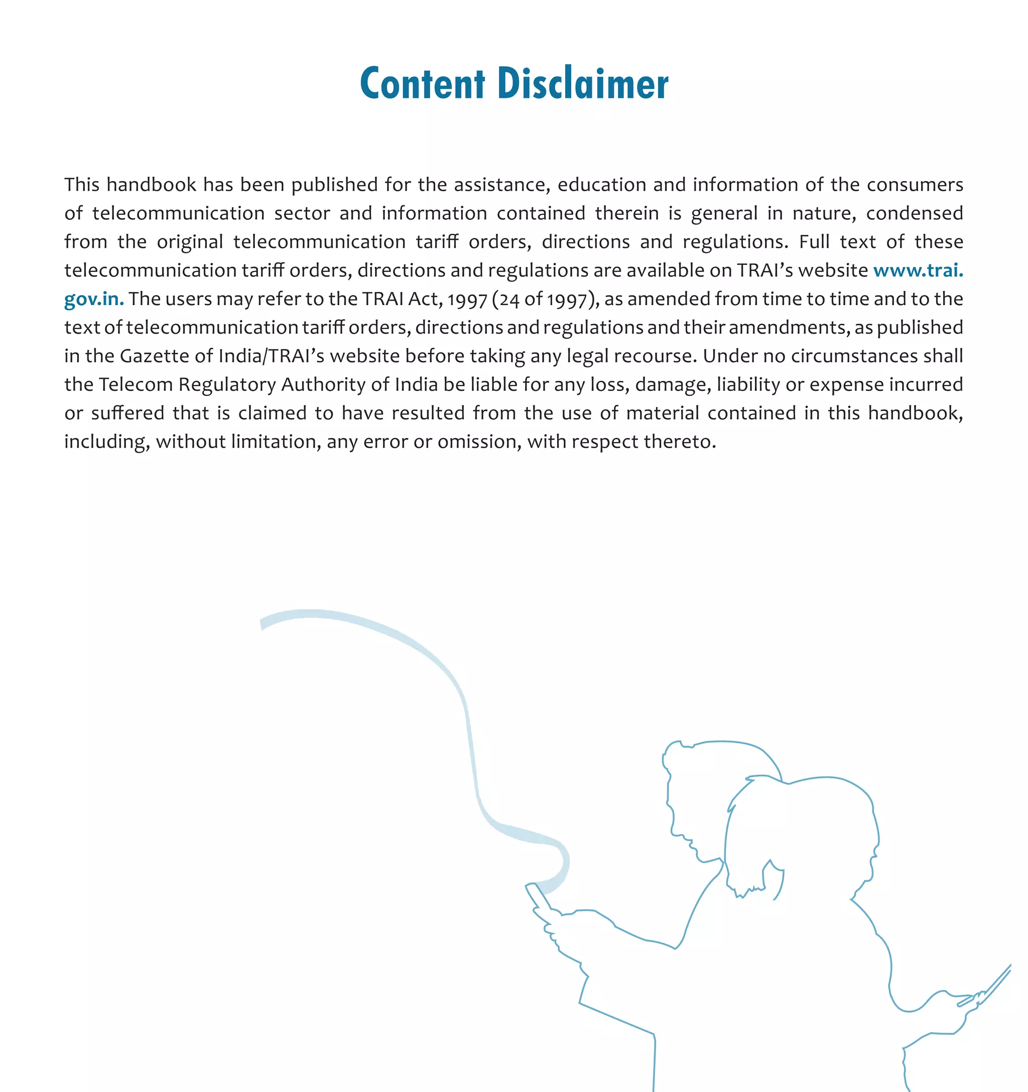 Content Disclaimer
This handbook has been published for the assistance, education and information of the consumers
of telecommunication sector and information contained therein is general in nature, condensed
from the original telecommunication tariff orders, directions and regulations. Full text of these
telecommunication tariff orders, directions and regulations are available on TRAI’s website www.trai.
gov.in. The users may refer to the TRAI Act, 1997 (24 of 1997), as amended from time to time and to the
text of telecommunication tariff orders, directions and regulations and their amendments, as published
in the Gazette of India/TRAI’s website before taking any legal recourse. Under no circumstances shall
the Telecom Regulatory Authority of India be liable for any loss, damage, liability or expense incurred
or suffered that is claimed to have resulted from the use of material contained in this handbook,
including, without limitation, any error or omission, with respect thereto.
 
