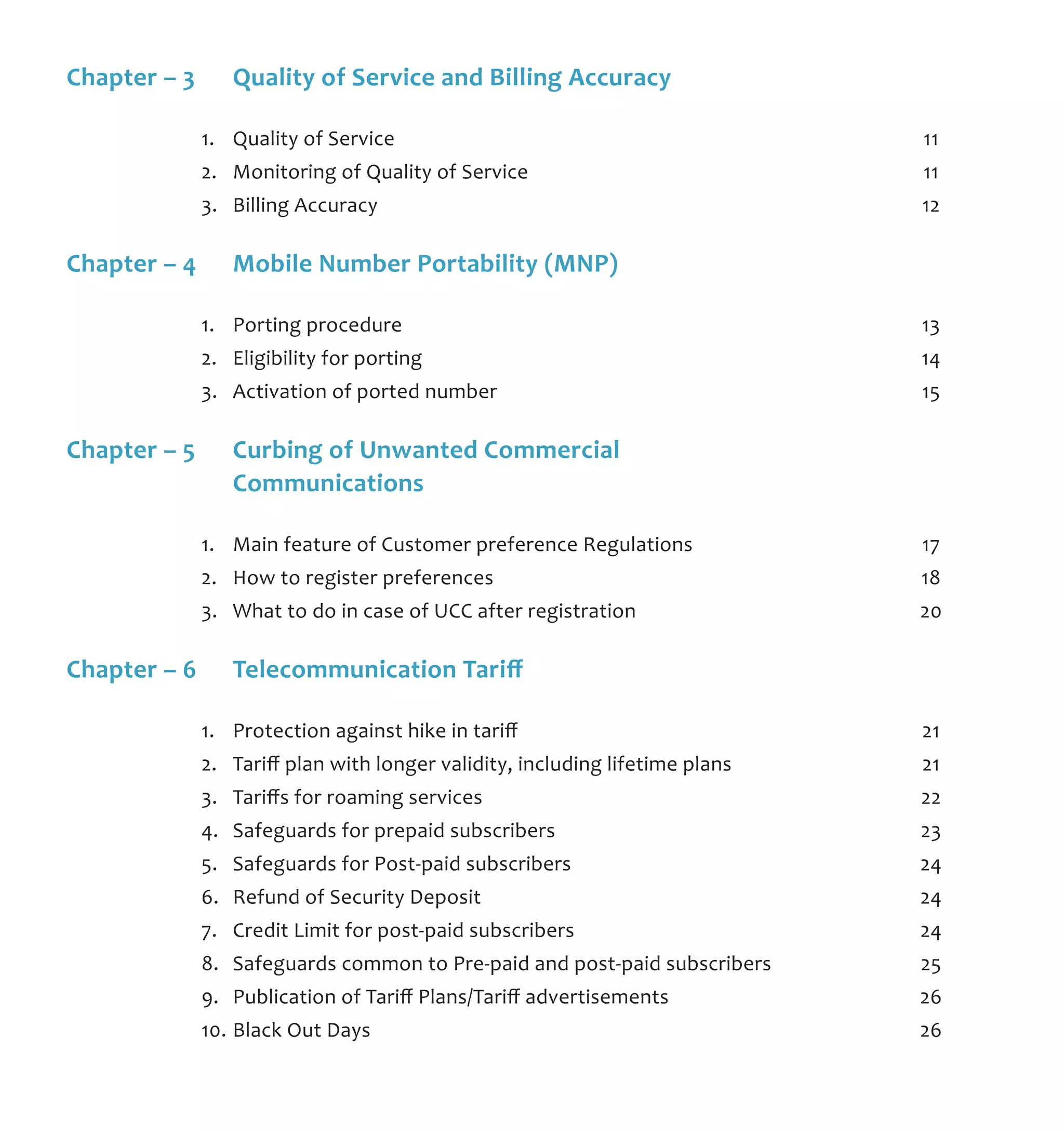 Chapter – 3	 Quality of Service and Billing Accuracy	
	 1.	 Quality of Service	 11
	 2.	 Monitoring of Quality of Service	 11
	 3.	 Billing Accuracy	 12
Chapter – 4	 Mobile Number Portability (MNP)	
	 1.	 Porting procedure	 13
	 2.	 Eligibility for porting	 14
	 3.	 Activation of ported number	 15
Chapter – 5	 Curbing of Unwanted Commercial 	
	 Communications
	 1.	 Main feature of Customer preference Regulations	 17
	 2.	 How to register preferences	 18
	 3.	 What to do in case of UCC after registration	 20
Chapter – 6	 Telecommunication Tariff	
	 1.	 Protection against hike in tariff	 21
	 2.	 Tariff plan with longer validity, including lifetime plans	 21
	 3.	 Tariffs for roaming services	 22
	 4.	 Safeguards for prepaid subscribers	 23
	 5.	 Safeguards for Post-paid subscribers	 24
	 6.	 Refund of Security Deposit	 24
	 7.	 Credit Limit for post-paid subscribers	 24
	 8.	 Safeguards common to Pre-paid and post-paid subscribers	 25
	 9.	 Publication of Tariff Plans/Tariff advertisements	 26
	 10.	Black Out Days	 26
 