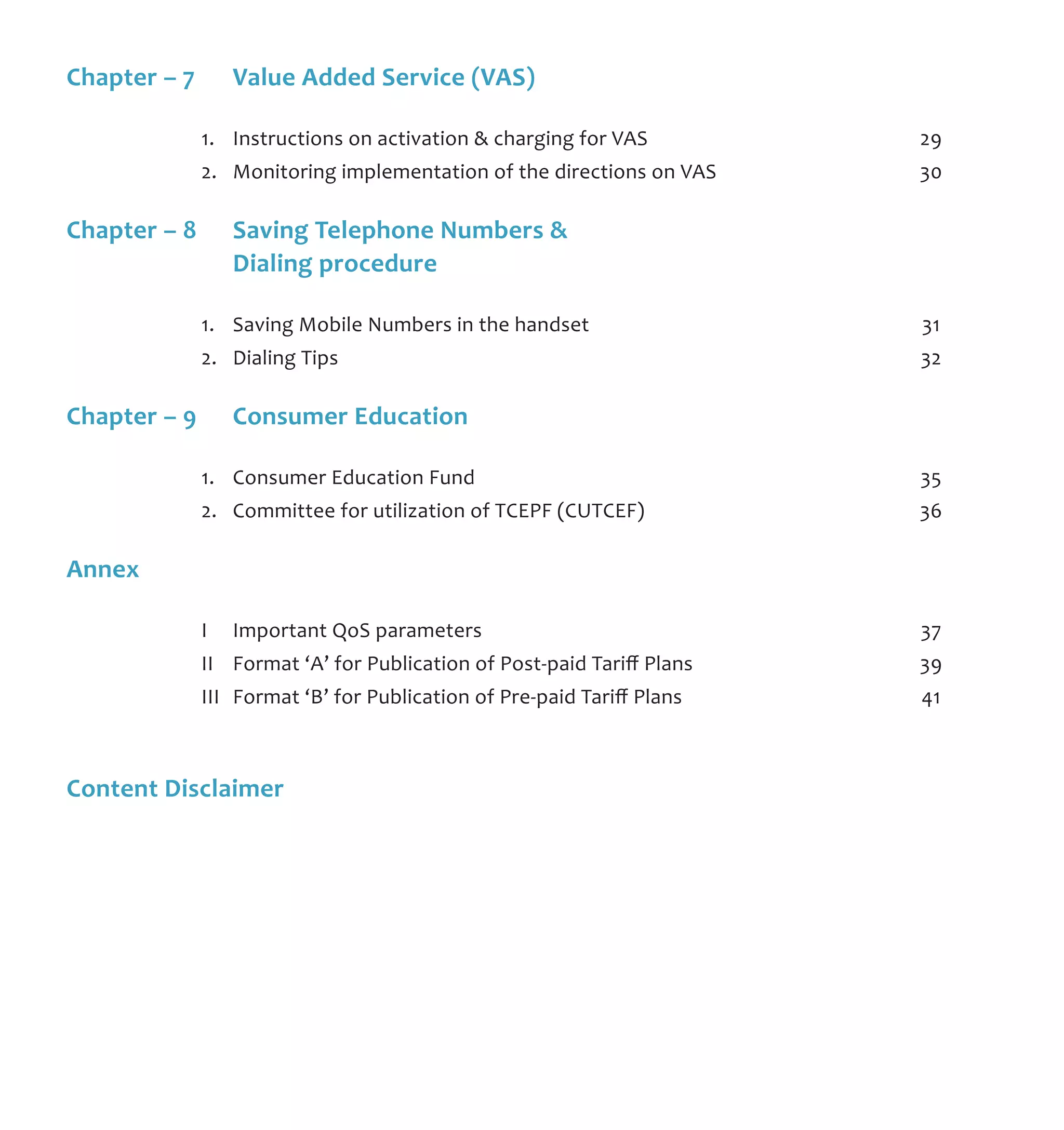 Chapter – 7	 Value Added Service (VAS)	
	 1.	 Instructions on activation & charging for VAS	 29
	 2.	 Monitoring implementation of the directions on VAS	 30
Chapter – 8	 Saving Telephone Numbers & 	
	 Dialing procedure
	 1.	 Saving Mobile Numbers in the handset	 31
	 2.	 Dialing Tips	 32
Chapter – 9	 Consumer Education	
	 1.	 Consumer Education Fund	 35
	 2.	 Committee for utilization of TCEPF (CUTCEF)	 36
Annex			
	 I	 Important QoS parameters	 37
	 II	 Format ‘A’ for Publication of Post-paid Tariff Plans	 39
	 III	 Format ‘B’ for Publication of Pre-paid Tariff Plans	 41
Content Disclaimer
 