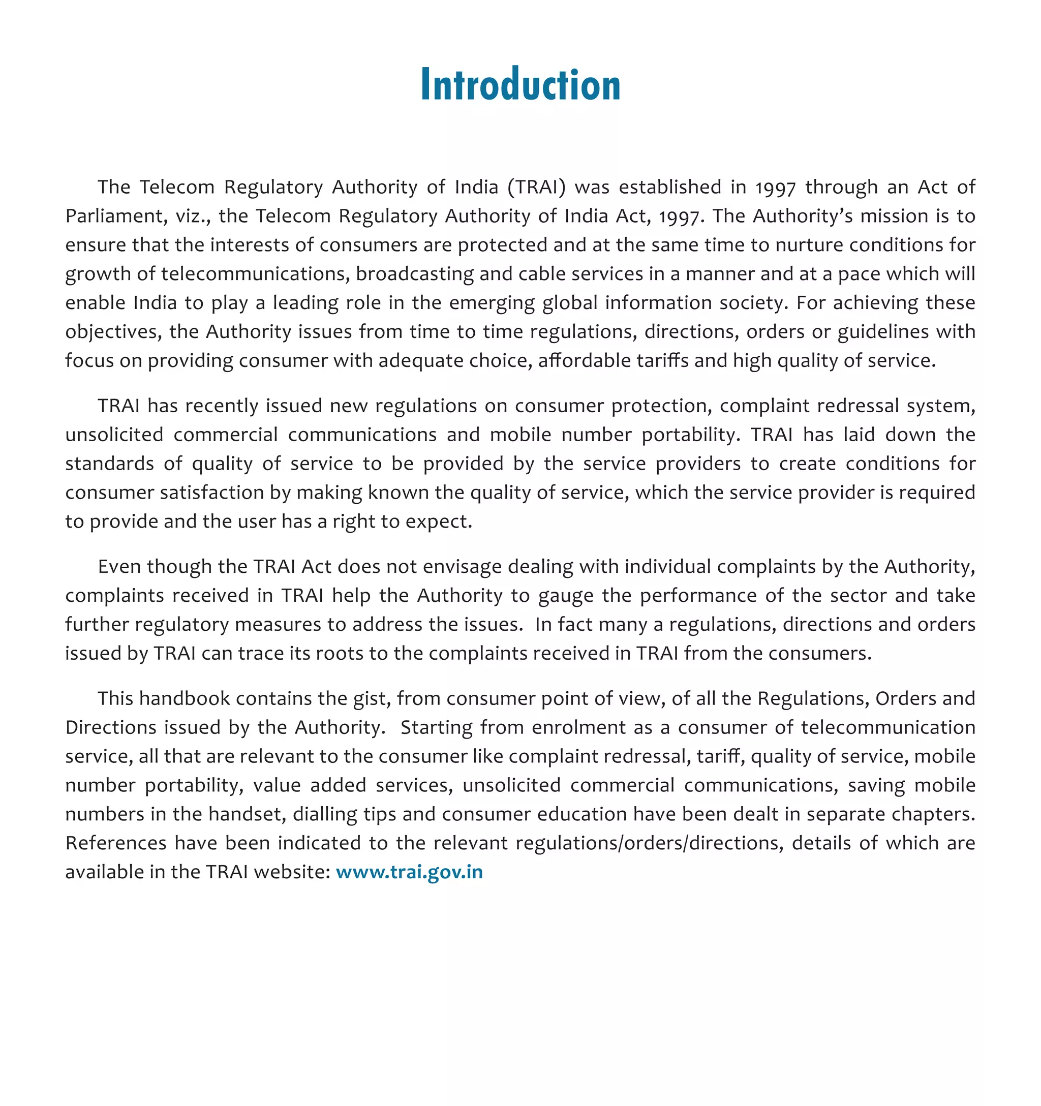 Introduction
The Telecom Regulatory Authority of India (TRAI) was established in 1997 through an Act of
Parliament, viz., the Telecom Regulatory Authority of India Act, 1997. The Authority’s mission is to
ensure that the interests of consumers are protected and at the same time to nurture conditions for
growth of telecommunications, broadcasting and cable services in a manner and at a pace which will
enable India to play a leading role in the emerging global information society. For achieving these
objectives, the Authority issues from time to time regulations, directions, orders or guidelines with
focus on providing consumer with adequate choice, affordable tariffs and high quality of service.
TRAI has recently issued new regulations on consumer protection, complaint redressal system,
unsolicited commercial communications and mobile number portability. TRAI has laid down the
standards of quality of service to be provided by the service providers to create conditions for
consumer satisfaction by making known the quality of service, which the service provider is required
to provide and the user has a right to expect.
Even though the TRAI Act does not envisage dealing with individual complaints by the Authority,
complaints received in TRAI help the Authority to gauge the performance of the sector and take
further regulatory measures to address the issues. In fact many a regulations, directions and orders
issued by TRAI can trace its roots to the complaints received in TRAI from the consumers.
This handbook contains the gist, from consumer point of view, of all the Regulations, Orders and
Directions issued by the Authority. Starting from enrolment as a consumer of telecommunication
service, all that are relevant to the consumer like complaint redressal, tariff, quality of service, mobile
number portability, value added services, unsolicited commercial communications, saving mobile
numbers in the handset, dialling tips and consumer education have been dealt in separate chapters.
References have been indicated to the relevant regulations/orders/directions, details of which are
available in the TRAI website: www.trai.gov.in
 