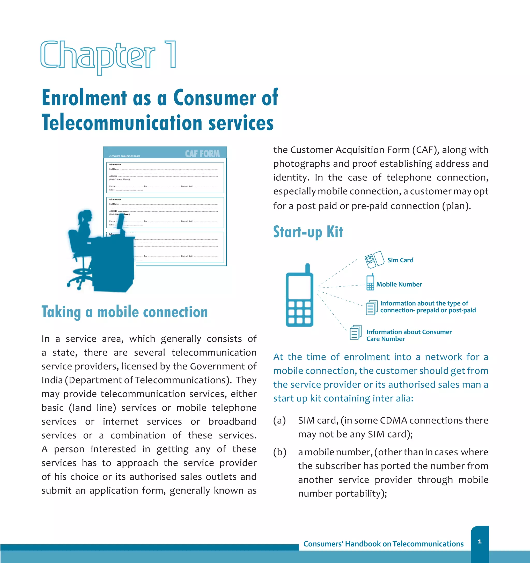1
Enrolment as a Consumer of
Telecommunication services
Chapter 1
Taking a mobile connection
In a service area, which generally consists of
a state, there are several telecommunication
service providers, licensed by the Government of
India (Department of Telecommunications). They
may provide telecommunication services, either
basic (land line) services or mobile telephone
services or internet services or broadband
services or a combination of these services.
A person interested in getting any of these
services has to approach the service provider
of his choice or its authorised sales outlets and
submit an application form, generally known as
the Customer Acquisition Form (CAF), along with
photographs and proof establishing address and
identity. In the case of telephone connection,
especially mobile connection, a customer may opt
for a post paid or pre-paid connection (plan).
Start-up Kit
At the time of enrolment into a network for a
mobile connection, the customer should get from
the service provider or its authorised sales man a
start up kit containing inter alia:
(a) 	 SIM card, (in some CDMA connections there
may not be any SIM card);
(b) 	 amobilenumber,(otherthanincases where
the subscriber has ported the number from
another service provider through mobile
number portability);
 