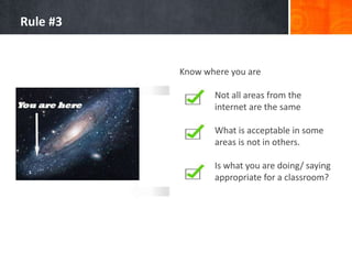 Rule #3

Know where you are
Not all areas from the
internet are the same
What is acceptable in some
areas is not in others.
Is what you are doing/ saying
appropriate for a classroom?

 