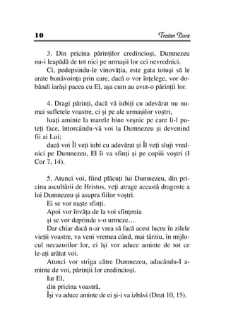 10                                               Traian Dorz

     3. Din pricina părin ilor credincioşi, Dumnezeu
nu-i leapădă de tot nici pe urmaşii lor cei nevrednici.
     Ci, pedepsindu-le vinovă ia, este gata totuşi să le
arate bunăvoin a prin care, dacă o vor în elege, vor do-
bândi iarăşi pacea cu El, aşa cum au avut-o părin ii lor.

      4. Dragi părin i, dacă vă iubi i cu adevărat nu nu-
mai sufletele voastre, ci şi pe ale urmaşilor voştri,
      lua i aminte la marele bine veşnic pe care li-l pu-
te i face, întorcându-vă voi la Dumnezeu şi devenind
fii ai Lui;
      dacă voi Îl ve i iubi cu adevărat şi Îl ve i sluji vred-
nici pe Dumnezeu, El îi va sfin i şi pe copiii voştri (I
Cor 7, 14).

     5. Atunci voi, fiind plăcu i lui Dumnezeu, din pri-
cina ascultării de Hristos, ve i atrage această dragoste a
lui Dumnezeu şi asupra fiilor voştri.
     Ei se vor naşte sfin i.
     Apoi vor învă a de la voi sfin enia
     şi se vor deprinde s-o urmeze…
     Dar chiar dacă n-ar vrea să facă acest lucru în zilele
vie ii voastre, va veni vremea când, mai târziu, în mijlo-
cul necazurilor lor, ei îşi vor aduce aminte de tot ce
le-a i arătat voi.
     Atunci vor striga către Dumnezeu, aducându-I a-
minte de voi, părin ii lor credincioşi.
     Iar El,
     din pricina voastră,
     Îşi va aduce aminte de ei şi-i va izbăvi (Deut 10, 15).
 
