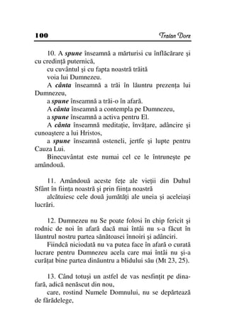 100                                          Traian Dorz

    10. A spune înseamnă a mărturisi cu înflăcărare şi
cu credin ă puternică,
    cu cuvântul şi cu fapta noastră trăită
    voia lui Dumnezeu.
    A cânta înseamnă a trăi în lăuntru prezen a lui
Dumnezeu,
    a spune înseamnă a trăi-o în afară.
    A cânta înseamnă a contempla pe Dumnezeu,
    a spune înseamnă a activa pentru El.
    A cânta înseamnă medita ie, învă are, adâncire şi
cunoaştere a lui Hristos,
    a spune înseamnă osteneli, jertfe şi lupte pentru
Cauza Lui.
    Binecuvântat este numai cel ce le întruneşte pe
amândouă.

    11. Amândouă aceste fe e ale vie ii din Duhul
Sfânt în fiin a noastră şi prin fiin a noastră
    alcătuiesc cele două jumătă i ale uneia şi aceleiaşi
lucrări.

    12. Dumnezeu nu Se poate folosi în chip fericit şi
rodnic de noi în afară dacă mai întâi nu s-a făcut în
lăuntrul nostru partea sănătoasei înnoiri şi adânciri.
    Fiindcă niciodată nu va putea face în afară o curată
lucrare pentru Dumnezeu acela care mai întâi nu şi-a
cură at bine partea dinăuntru a blidului său (Mt 23, 25).

     13. Când totuşi un astfel de vas nesfin it pe dina-
fară, adică nenăscut din nou,
     care, rostind Numele Domnului, nu se depărtează
de fărădelege,
 