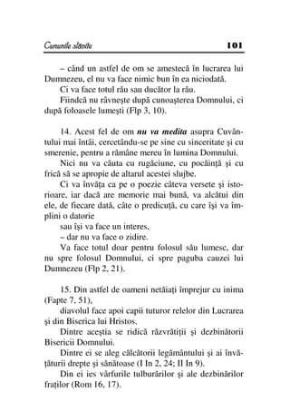 Cununile slăvite                                     101

    – când un astfel de om se amestecă în lucrarea lui
Dumnezeu, el nu va face nimic bun în ea niciodată.
    Ci va face totul rău sau ducător la rău.
    Fiindcă nu râvneşte după cunoaşterea Domnului, ci
după foloasele lumeşti (Flp 3, 10).

     14. Acest fel de om nu va medita asupra Cuvân-
tului mai întâi, cercetându-se pe sine cu sinceritate şi cu
smerenie, pentru a rămâne mereu în lumina Domnului.
     Nici nu va căuta cu rugăciune, cu pocăin ă şi cu
frică să se apropie de altarul acestei slujbe.
     Ci va învă a ca pe o poezie câteva versete şi isto-
rioare, iar dacă are memorie mai bună, va alcătui din
ele, de fiecare dată, câte o predicu ă, cu care îşi va îm-
plini o datorie
     sau îşi va face un interes,
     – dar nu va face o zidire.
     Va face totul doar pentru folosul său lumesc, dar
nu spre folosul Domnului, ci spre paguba cauzei lui
Dumnezeu (Flp 2, 21).

     15. Din astfel de oameni netăia i împrejur cu inima
(Fapte 7, 51),
     diavolul face apoi capii tuturor relelor din Lucrarea
şi din Biserica lui Hristos.
     Dintre aceştia se ridică răzvrăti ii şi dezbinătorii
Bisericii Domnului.
     Dintre ei se aleg călcătorii legământului şi ai învă-
 ăturii drepte şi sănătoase (I In 2, 24; II In 9).
     Din ei ies vârfurile tulburărilor şi ale dezbinărilor
fra ilor (Rom 16, 17).
 