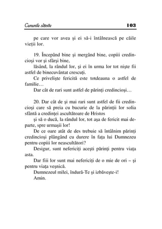 Cununile slăvite                                      103

     pe care vor avea şi ei să-i întâlnească pe căile
vie ii lor.

     19. Începând bine şi mergând bine, copiii credin-
cioşi vor şi sfârşi bine,
     lăsând, la rândul lor, şi ei în urma lor tot nişte fii
astfel de binecuvântat crescu i.
     Ce privelişte fericită este totdeauna o astfel de
familie…
     Dar cât de rari sunt astfel de părin i credincioşi…

     20. Dar cât de şi mai rari sunt astfel de fii credin-
cioşi care să preia cu bucurie de la părin ii lor solia
sfântă a credin ei ascultătoare de Hristos
     şi să o ducă, la rândul lor, tot aşa de fericit mai de-
parte, spre urmaşii lor!
     De ce oare atât de des trebuie să întâlnim părin i
credincioşi plângând cu durere în fa a lui Dumnezeu
pentru copiii lor neascultători?
     Desigur, sunt neferici i aceşti părin i pentru via a
asta.
     Dar fiii lor sunt mai neferici i de o mie de ori – şi
pentru via a veşnică.
     Dumnezeul milei, îndură-Te şi izbăveşte-i!
     Amin.
 