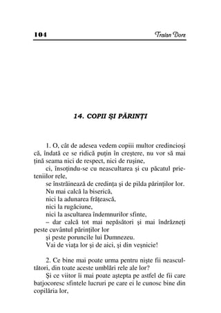 104                                            Traian Dorz




               14. COPII ŞI PĂRIN I



     1. O, cât de adesea vedem copiii multor credincioşi
că, îndată ce se ridică pu in în creştere, nu vor să mai
 ină seama nici de respect, nici de ruşine,
     ci, înso indu-se cu neascultarea şi cu păcatul prie-
teniilor rele,
     se înstrăinează de credin a şi de pilda părin ilor lor.
     Nu mai calcă la biserică,
     nici la adunarea fră ească,
     nici la rugăciune,
     nici la ascultarea îndemnurilor sfinte,
     – dar calcă tot mai nepăsători şi mai îndrăzne i
peste cuvântul părin ilor lor
     şi peste poruncile lui Dumnezeu.
     Vai de via a lor şi de aici, şi din veşnicie!

     2. Ce bine mai poate urma pentru nişte fii neascul-
tători, din toate aceste umblări rele ale lor?
     Şi ce viitor îi mai poate aştepta pe astfel de fii care
batjocoresc sfintele lucruri pe care ei le cunosc bine din
copilăria lor,
 