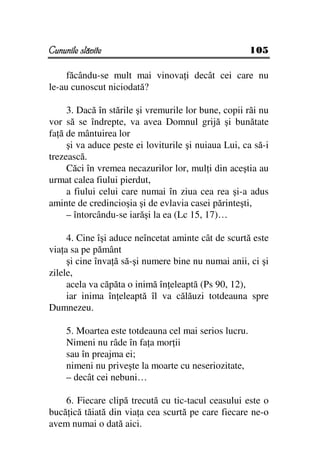 Cununile slăvite                                       105

     făcându-se mult mai vinova i decât cei care nu
le-au cunoscut niciodată?

     3. Dacă în stările şi vremurile lor bune, copii răi nu
vor să se îndrepte, va avea Domnul grijă şi bunătate
fa ă de mântuirea lor
     şi va aduce peste ei loviturile şi nuiaua Lui, ca să-i
trezească.
     Căci în vremea necazurilor lor, mul i din aceştia au
urmat calea fiului pierdut,
     a fiului celui care numai în ziua cea rea şi-a adus
aminte de credincioşia şi de evlavia casei părinteşti,
     – întorcându-se iarăşi la ea (Lc 15, 17)…

     4. Cine îşi aduce neîncetat aminte cât de scurtă este
via a sa pe pământ
     şi cine înva ă să-şi numere bine nu numai anii, ci şi
zilele,
     acela va căpăta o inimă în eleaptă (Ps 90, 12),
     iar inima în eleaptă îl va călăuzi totdeauna spre
Dumnezeu.

     5. Moartea este totdeauna cel mai serios lucru.
     Nimeni nu râde în fa a mor ii
     sau în preajma ei;
     nimeni nu priveşte la moarte cu neseriozitate,
     – decât cei nebuni…

    6. Fiecare clipă trecută cu tic-tacul ceasului este o
bucă ică tăiată din via a cea scurtă pe care fiecare ne-o
avem numai o dată aici.
 