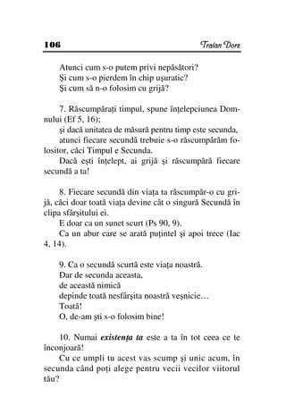 106                                          Traian Dorz

    Atunci cum s-o putem privi nepăsători?
    Şi cum s-o pierdem în chip uşuratic?
    Şi cum să n-o folosim cu grijă?

     7. Răscumpăra i timpul, spune în elepciunea Dom-
nului (Ef 5, 16);
     şi dacă unitatea de măsură pentru timp este secunda,
     atunci fiecare secundă trebuie s-o răscumpărăm fo-
lositor, căci Timpul e Secunda.
     Dacă eşti în elept, ai grijă şi răscumpără fiecare
secundă a ta!

     8. Fiecare secundă din via a ta răscumpăr-o cu gri-
jă, căci doar toată via a devine cât o singură Secundă în
clipa sfârşitului ei.
     E doar ca un sunet scurt (Ps 90, 9).
     Ca un abur care se arată pu intel şi apoi trece (Iac
4, 14).

    9. Ca o secundă scurtă este via a noastră.
    Dar de secunda aceasta,
    de această nimică
    depinde toată nesfârşita noastră veşnicie…
    Toată!
    O, de-am şti s-o folosim bine!

     10. Numai existen a ta este a ta în tot ceea ce te
înconjoară!
     Cu ce umpli tu acest vas scump şi unic acum, în
secunda când po i alege pentru vecii vecilor viitorul
tău?
 