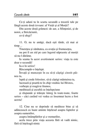 Cununile slăvite                                    107

    Ce- i aduni tu în scurta secundă a trecerii tale pe
lângă aceste două izvoare: al Vie ii şi al Mor ii?
    Din aceste două grămezi: de aur, a Sfin eniei, şi de
noroi, a Stricăciunii,
    ce- i alegi?

     11. O, nu te amăgi, dacă eşti tânăr, că mai ai
timp…
     Tinere ea şi sănătatea, ca avu ia şi frumuse ea,
     nu pot fi un zid pe care îngerul năprasnic al mor ii
să nu-l dărâme.
     Ia seama la acest avertisment serios: via a ta este
doar o secundă!
     Ia-o în serios!
     Răscumpăr-o în elept.
     Înva ă şi munceşte în ea să- i câştigi cinstit pâi-
nea ta,
     luptă şi crede folositor, să- i câştigi mântuirea ta,
     lucrează şi poartă-te în chip vrednic lui Hristos,
     vorbeşte şi roagă-te frumos,
     meditează şi ascultă cu în elepciune
     şi răspunde şi trăieşte întreg în toate-toate, foarte
serios – căci curând vei vedea ce însemnat lucru a fost
acesta!

     12. Cine nu se deprinde să mediteze bine şi să
adâncească cu luare aminte în elesul asupra faptelor şi
asupra oamenilor,
     asupra întâmplărilor şi a vremurilor,
     acela trece prin via a aceasta fără să vadă nimic,
fără să în eleagă nimic
 