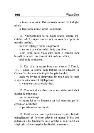 108                                            Traian Dorz

    şi trece în veşnicie fără să înve e nimic, fără să ştie
nimic
    şi fără să fie nimic, decât un pierdut.

    13. Neobişnuindu-ne să luăm seama asupra tre-
cutului, adică asupra Istoriei, noi nu vom descoperi ni-
mic din profe ii,
    nu vom în elege nimic din prezent
    şi nu vom putea întrezări nimic din viitor.
    Vom trece peste via ă cum trece o corabie fără
busolă peste ape: nu vom şti nici unde ne aflăm,
    nici unde ne ducem.

     14. Dar cine ia seama bine cum citeşte (I Tim 4,
13), – adică ia seama cum trebuie să se citească în
Cartea Cerului sau a întâmplărilor pământului,
     acela va învă a să desprindă din toate câte le vede
şi câte le aude miezul în elepciunii
     şi va putea cunoaşte adevărul.

     15. Cunoscând adevărul, nu va mai rătăci niciodată
înşelat de minciună
     sau de mincinoşi,
     ci inima lui se va întemeia tot mai statornic pe în-
credin ări neclintite
     şi pe mântuirea neclintită.

     16. Toată cartea istoriei patriei noastre este plină de
mângâietorul şi fericitul adevăr că numai Mâna cea
puternică a lui Dumnezeu ne-a ocrotit şi ne-a trecut cu
via ă prin atâtea cumplite încăierări cu moartea.
 