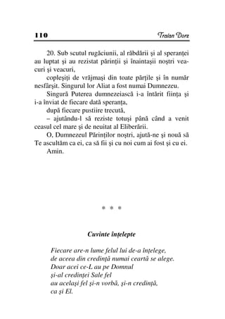 110                                            Traian Dorz

     20. Sub scutul rugăciunii, al răbdării şi al speran ei
au luptat şi au rezistat părin ii şi înaintaşii noştri vea-
curi şi veacuri,
     copleşi i de vrăjmaşi din toate păr ile şi în număr
nesfârşit. Singurul lor Aliat a fost numai Dumnezeu.
     Singură Puterea dumnezeiască i-a întărit fiin a şi
i-a înviat de fiecare dată speran a,
     după fiecare pustiire trecută,
     – ajutându-l să reziste totuşi până când a venit
ceasul cel mare şi de neuitat al Eliberării.
     O, Dumnezeul Părin ilor noştri, ajută-ne şi nouă să
Te ascultăm ca ei, ca să fii şi cu noi cum ai fost şi cu ei.
     Amin.




                          * * *


                    Cuvinte în elepte

      Fiecare are-n lume felul lui de-a în elege,
      de aceea din credin ă numai ceartă se alege.
      Doar acei ce-L au pe Domnul
      şi-al credin ei Sale fel
      au acelaşi fel şi-n vorbă, şi-n credin ă,
      ca şi El.
 