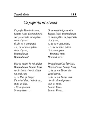 Cununile slăvite                                  111


          Ce pu in Tu mi-ai cerut
Ce pu in Tu mi-ai cerut,      O, ce mult îmi pare rău,
Scump Iisus, Domnul meu,      Scump Iisus, Domnul meu,
dar şi-aceasta mi-a părut     că m-am plâns de jugul Tău
mult şi greu!                 că e greu,
O, de ce n-am putut           o, de ce n-am putut,
– o, de ce mi-a părut         – o, de ce mi-a părut
mult şi greu,                 că-i prea greu,
Domnul meu,                   – Domnul meu,
Domnul meu!                   Domnul meu!

Dar ce multe Tu mi-ai dat,    Dragul meu Cel Întristat,
Domnul meu, Scump Iisus,      Domnul meu, Scump Iisus,
m-ai cinstit şi m-ai năl at   o, de ce nu i-am dat
tot mai sus;                  gând curat,
o, ce Bun şi Bogat            o, de ce nu i-am dus
Tu mi-ai dat şi mi-ai dat,    dorul cel mai presus
şi mi-ai dus,                 cum ai spus,
– Scump Iisus,                Scump Iisus,
Scump Iisus…                  Scump Iisus!…
 