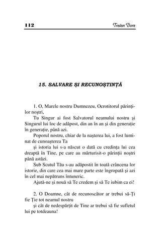 112                                            Traian Dorz




       15. SALVARE ŞI RECUNOŞTIN Ă



     1. O, Marele nostru Dumnezeu, Ocrotitorul părin i-
lor noştri,
     Tu Singur ai fost Salvatorul neamului nostru şi
Singurul lui loc de adăpost, din an în an şi din genera ie
în genera ie, până azi.
     Poporul nostru, chiar de la naşterea lui, a fost lumi-
nat de cunoaşterea Ta
     şi istoria lui s-a născut o dată cu credin a lui cea
dreaptă în Tine, pe care au mărturisit-o părin ii noştri
până astăzi.
     Sub Scutul Tău s-au adăpostit în toată crâncena lor
istorie, din care cea mai mare parte este îngropată şi azi
în cel mai nepătruns întuneric.
     Ajută-ne şi nouă să Te credem şi să Te iubim ca ei!

     2. O Doamne, cât de recunoscător ar trebui să- i
fie ie tot neamul nostru
     şi cât de nedespăr it de Tine ar trebui să fie sufletul
lui pe totdeauna!
 