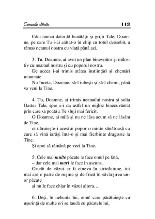 Cununile slăvite                                    113

    Căci numai datorită bunătă ii şi grijii Tale, Doam-
ne, pe care Tu i-ai arătat-o în chip cu totul deosebit, a
rămas neamul nostru cu via ă până azi.

     3. Tu, Doamne, ai avut un plan binevoitor şi milos-
tiv cu neamul nostru şi cu poporul nostru.
     De aceea i-ai trimis atâtea înştiin ări şi chemări
minunate.
     Nu înceta, Doamne, să-l iubeşti şi să-l chemi, până
va veni la Tine.

     4. Tu, Doamne, ai trimis neamului nostru şi solia
Oastei Tale, spre a-i da astfel un mijloc binecuvântat
prin care să poată a Te sluji mai fericit.
     O Doamne, ai milă şi nu ne lăsa acum să ne lăsăm
de Tine,
     ci dăruieşte-i acestui popor o minte sănătoasă cu
care să vină iarăşi într-o şi mai fierbinte dragoste la
Tine.
     Şi apoi să rămână pe veci la Tine.

    5. Cele mai multe păcate le face omul pe fa ă,
    – dar cele mai mari le face în ascuns.
    Oricât de căzut ar fi cineva în stricăciune, tot
mai are o parte de ruşine şi de frică în săvârşirea un-
or păcate
    şi nu le face chiar în văzul altora…

    6. Deşi, în nebunia lui, omul care păcătuieşte cu
uşurin ă de multe ori se laudă cu păcatele lui,
 