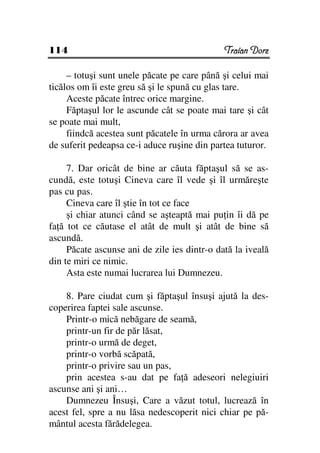 114                                           Traian Dorz

     – totuşi sunt unele păcate pe care până şi celui mai
ticălos om îi este greu să şi le spună cu glas tare.
     Aceste păcate întrec orice margine.
     Făptaşul lor le ascunde cât se poate mai tare şi cât
se poate mai mult,
     fiindcă acestea sunt păcatele în urma cărora ar avea
de suferit pedeapsa ce-i aduce ruşine din partea tuturor.

     7. Dar oricât de bine ar căuta făptaşul să se as-
cundă, este totuşi Cineva care îl vede şi îl urmăreşte
pas cu pas.
     Cineva care îl ştie în tot ce face
     şi chiar atunci când se aşteaptă mai pu in îi dă pe
fa ă tot ce căutase el atât de mult şi atât de bine să
ascundă.
     Păcate ascunse ani de zile ies dintr-o dată la iveală
din te miri ce nimic.
     Asta este numai lucrarea lui Dumnezeu.

    8. Pare ciudat cum şi făptaşul însuşi ajută la des-
coperirea faptei sale ascunse.
    Printr-o mică nebăgare de seamă,
    printr-un fir de păr lăsat,
    printr-o urmă de deget,
    printr-o vorbă scăpată,
    printr-o privire sau un pas,
    prin acestea s-au dat pe fa ă adeseori nelegiuiri
ascunse ani şi ani…
    Dumnezeu Însuşi, Care a văzut totul, lucrează în
acest fel, spre a nu lăsa nedescoperit nici chiar pe pă-
mântul acesta fărădelegea.
 
