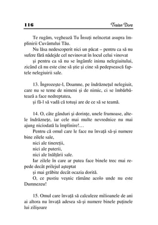 116                                           Traian Dorz

     Te rugăm, veghează Tu Însu i neîncetat asupra îm-
plinirii Cuvântului Tău.
     Nu lăsa nedescoperit nici un păcat – pentru ca să nu
sufere fără nădejde cel nevinovat în locul celui vinovat
     şi pentru ca să nu se îngâmfe inima nelegiuitului,
zicând că nu este cine să ştie şi cine să pedepsească fap-
tele nelegiuirii sale.

    13. Îngrozeşte-l, Doamne, pe îndrăzne ul nelegiuit,
care nu se teme de nimeni şi de nimic, ci se îmbărbă-
tează a face nedreptatea,
    şi fă-l să vadă că totuşi are de ce să se teamă.

     14. O, câte gânduri şi dorin e, unele frumoase, alte-
le îndrăzne e, iar cele mai multe nevrednice nu mai
ajung niciodată la împlinire!…
     Pentru că omul care le face nu înva ă să-şi numere
bine zilele sale,
     nici ale tinere ii,
     nici ale puterii,
     nici ale înăl ării sale.
     Iar zilele în care ar putea face binele trec mai re-
pede decât prilejul aşteptat
     şi mai grăbite decât ocazia dorită.
     O, ce pustiu veşnic rămâne acolo unde nu este
Dumnezeu!

     15. Omul care înva ă să calculeze milioanele de ani
ai altora nu înva ă adesea să-şi numere binele pu inele
lui zilişoare
 