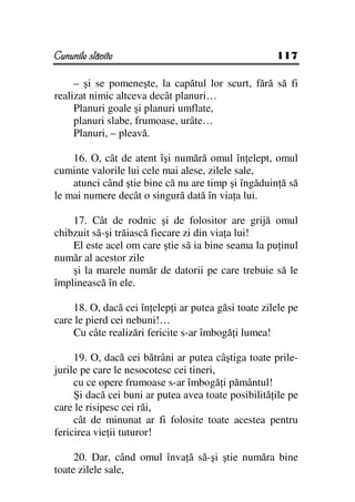 Cununile slăvite                                     117

     – şi se pomeneşte, la capătul lor scurt, fără să fi
realizat nimic altceva decât planuri…
     Planuri goale şi planuri umflate,
     planuri slabe, frumoase, urâte…
     Planuri, – pleavă.

    16. O, cât de atent îşi numără omul în elept, omul
cuminte valorile lui cele mai alese, zilele sale,
    atunci când ştie bine că nu are timp şi îngăduin ă să
le mai numere decât o singură dată în via a lui.

    17. Cât de rodnic şi de folositor are grijă omul
chibzuit să-şi trăiască fiecare zi din via a lui!
    El este acel om care ştie să ia bine seama la pu inul
număr al acestor zile
    şi la marele număr de datorii pe care trebuie să le
împlinească în ele.

    18. O, dacă cei în elep i ar putea găsi toate zilele pe
care le pierd cei nebuni!…
    Cu câte realizări fericite s-ar îmbogă i lumea!

     19. O, dacă cei bătrâni ar putea câştiga toate prile-
jurile pe care le nesocotesc cei tineri,
     cu ce opere frumoase s-ar îmbogă i pământul!
     Şi dacă cei buni ar putea avea toate posibilită ile pe
care le risipesc cei răi,
     cât de minunat ar fi folosite toate acestea pentru
fericirea vie ii tuturor!

     20. Dar, când omul înva ă să-şi ştie număra bine
toate zilele sale,
 