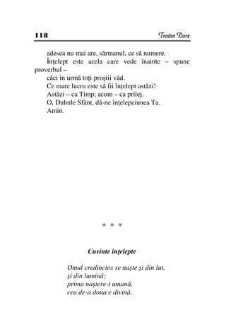 118                                        Traian Dorz

    adesea nu mai are, sărmanul, ce să numere.
    În elept este acela care vede înainte – spune
proverbul –
    căci în urmă to i proştii văd.
    Ce mare lucru este să fii în elept astăzi!
    Astăzi – ca Timp; acum – ca prilej.
    O, Duhule Sfânt, dă-ne în elepciunea Ta.
    Amin.




                      * * *


                 Cuvinte în elepte

          Omul credincios se naşte şi din lut,
          şi din lumină;
          prima naştere-i umană,
          cea de-a doua e divină.
 