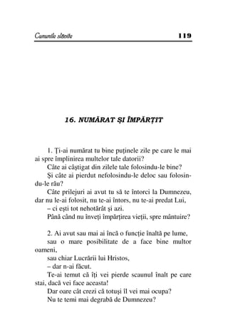 Cununile slăvite                                     119




            16. NUMĂRAT ŞI ÎMPĂR IT



     1. i-ai numărat tu bine pu inele zile pe care le mai
ai spre împlinirea multelor tale datorii?
     Câte ai câştigat din zilele tale folosindu-le bine?
     Şi câte ai pierdut nefolosindu-le deloc sau folosin-
du-le rău?
     Câte prilejuri ai avut tu să te întorci la Dumnezeu,
dar nu le-ai folosit, nu te-ai întors, nu te-ai predat Lui,
     – ci eşti tot nehotărât şi azi.
     Până când nu înve i împăr irea vie ii, spre mântuire?

     2. Ai avut sau mai ai încă o func ie înaltă pe lume,
     sau o mare posibilitate de a face bine multor
oameni,
     sau chiar Lucrării lui Hristos,
     – dar n-ai făcut.
     Te-ai temut că î i vei pierde scaunul înalt pe care
stai, dacă vei face aceasta!
     Dar oare cât crezi că totuşi îl vei mai ocupa?
     Nu te temi mai degrabă de Dumnezeu?
 