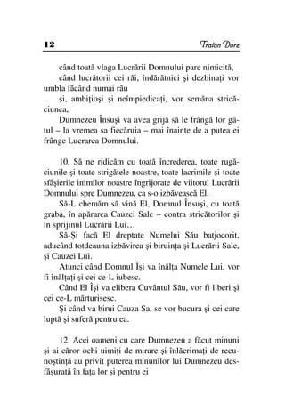 12                                              Traian Dorz

     când toată vlaga Lucrării Domnului pare nimicită,
     când lucrătorii cei răi, îndărătnici şi dezbina i vor
umbla făcând numai rău
     şi, ambi ioşi şi neîmpiedica i, vor semăna strică-
ciunea,
     Dumnezeu Însuşi va avea grijă să le frângă lor gâ-
tul – la vremea sa fiecăruia – mai înainte de a putea ei
frânge Lucrarea Domnului.

     10. Să ne ridicăm cu toată încrederea, toate rugă-
ciunile şi toate strigătele noastre, toate lacrimile şi toate
sfâşierile inimilor noastre îngrijorate de viitorul Lucrării
Domnului spre Dumnezeu, ca s-o izbăvească El.
     Să-L chemăm să vină El, Domnul Însuşi, cu toată
graba, în apărarea Cauzei Sale – contra stricătorilor şi
în sprijinul Lucrării Lui…
     Să-Şi facă El dreptate Numelui Său batjocorit,
aducând totdeauna izbăvirea şi biruin a şi Lucrării Sale,
şi Cauzei Lui.
     Atunci când Domnul Îşi va înăl a Numele Lui, vor
fi înăl a i şi cei ce-L iubesc.
     Când El Îşi va elibera Cuvântul Său, vor fi liberi şi
cei ce-L mărturisesc.
     Şi când va birui Cauza Sa, se vor bucura şi cei care
luptă şi suferă pentru ea.

     12. Acei oameni cu care Dumnezeu a făcut minuni
şi ai căror ochi uimi i de mirare şi înlăcrima i de recu-
noştin ă au privit puterea minunilor lui Dumnezeu des-
făşurată în fa a lor şi pentru ei
 