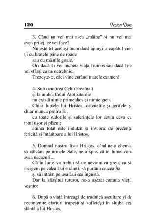 120                                           Traian Dorz

     3. Când nu vei mai avea „mâine” şi nu vei mai
avea prilej, ce vei face?
     Nu este tot acelaşi lucru dacă ajungi la capătul vie-
 ii cu bra ele pline de roade
     sau cu mâinile goale.
     Ori dacă î i vei încheia via a frumos sau dacă i-o
vei sfârşi ca un netrebnic.
     Trezeşte-te, căci vine curând marele examen!

     4. Sub ocrotirea Celui Preaînalt
     şi la umbra Celui Atotputernic
     nu există nimic primejdios şi nimic greu.
     Chiar luptele lui Hristos, ostenelile şi jertfele şi
chiar munca pentru El,
     cu toate sudorile şi suferin ele lor devin ceva cu
totul uşor şi plăcut;
     atunci totul este îndulcit şi înviorat de prezen a
fericită şi întăritoare a lui Hristos.

    5. Domnul nostru Iisus Hristos, când ne-a chemat
să călcăm pe urmele Sale, ne-a spus că în lume vom
avea necazuri…
    Că în lume va trebui să ne nevoim cu greu, ca să
mergem pe calea Lui strâmtă, să purtăm crucea Sa
    şi să intrăm pe uşa Lui cea îngustă.
    Dar la sfârşitul tuturor, ne-a aşezat cununa vie ii
veşnice.

    6. După o via ă întreagă de trudnică ascultare şi de
necontenite eforturi trupeşti şi sufleteşti în slujba cea
sfântă a lui Hristos,
 