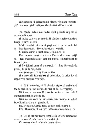 122                                             Traian Dorz

     căci aceasta îi aduce toată binecuvântarea împărtă-
şită de umbra şi de adăpostul cel sfânt al Domnului.

     10. Multe puteri ale răului sunt pornite împotriva
celui credincios
     şi multe curse şi primejdii îl pândesc neîncetat de-a
lungul drumului său.
     Mul i urmăritori vor fi puşi mereu pe urmele lui
să-l iscodească, să-l învinuiască, să-l vândă.
     Şi multe curse îi sunt aşezate în calea lui.
     Dar tocmai pentru aceasta Domnul a avut grijă
să-i dea credinciosului Său nu numai îmbărbătări la
fiecare pas
     şi învă ături cum să cunoască şi să se ferească de
primejdii şi de vrăjmaşi,
     – ci şi asigurarea ajutorului Său
     şi a ocrotirii Sale sigure şi puternice, în orice loc şi
împotriva oricărui vrăjmaş.

    11. Să fii convins, să fii absolut sigur că trebuie să
nu ai nici un fel de teamă, de nici nu fel de vrăjmaş.
    Nici de cei ce umblă ziua în amiaza mare, adică
oarecum legal, în contra ta.
    Nici de cei care se furişează prin întuneric, adică
iscoditorii ascunşi şi pânditori.
    Da, trebuie să nu te temi de nici unii dintre ei.
    Căci Dumnezeul tău este totdeauna între tine şi ei.

    12. De un singur lucru trebuie să te temi neîncetat:
ca nu cumva să calci voia Domnului tău.
    Ca nu cumva să te înşele vreun păcat.
 
