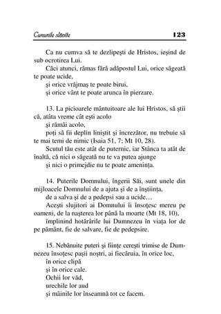 Cununile slăvite                                       123

     Ca nu cumva să te dezlipeşti de Hristos, ieşind de
sub ocrotirea Lui.
     Căci atunci, rămas fără adăpostul Lui, orice săgeată
te poate ucide,
     şi orice vrăjmaş te poate birui,
     şi orice vânt te poate arunca în pierzare.

     13. La picioarele mântuitoare ale lui Hristos, să ştii
că, atâta vreme cât eşti acolo
     şi rămâi acolo,
     po i să fii deplin liniştit şi încrezător, nu trebuie să
te mai temi de nimic (Isaia 51, 7; Mt 10, 28).
     Scutul tău este atât de puternic, iar Stânca ta atât de
înaltă, că nici o săgeată nu te va putea ajunge
     şi nici o primejdie nu te poate amenin a.

    14. Puterile Domnului, îngerii Săi, sunt unele din
mijloacele Domnului de a ajuta şi de a înştiin a,
    de a salva şi de a pedepsi sau a ucide…
    Aceşti slujitori ai Domnului îi înso esc mereu pe
oameni, de la naşterea lor până la moarte (Mt 18, 10),
    împlinind hotărârile lui Dumnezeu în via a lor de
pe pământ, fie de salvare, fie de pedepsire.

    15. Nebănuite puteri şi fiin e cereşti trimise de Dum-
nezeu înso esc paşii noştri, ai fiecăruia, în orice loc,
    în orice clipă
    şi în orice cale.
    Ochii lor văd,
    urechile lor aud
    şi mâinile lor înseamnă tot ce facem.
 
