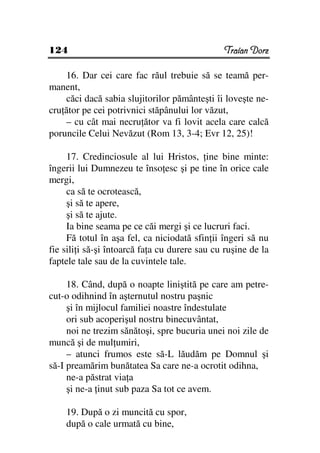 124                                            Traian Dorz

    16. Dar cei care fac răul trebuie să se teamă per-
manent,
    căci dacă sabia slujitorilor pământeşti îi loveşte ne-
cru ător pe cei potrivnici stăpânului lor văzut,
    – cu cât mai necru ător va fi lovit acela care calcă
poruncile Celui Nevăzut (Rom 13, 3-4; Evr 12, 25)!

     17. Credinciosule al lui Hristos, ine bine minte:
îngerii lui Dumnezeu te înso esc şi pe tine în orice cale
mergi,
     ca să te ocrotească,
     şi să te apere,
     şi să te ajute.
     Ia bine seama pe ce căi mergi şi ce lucruri faci.
     Fă totul în aşa fel, ca niciodată sfin ii îngeri să nu
fie sili i să-şi întoarcă fa a cu durere sau cu ruşine de la
faptele tale sau de la cuvintele tale.

     18. Când, după o noapte liniştită pe care am petre-
cut-o odihnind în aşternutul nostru paşnic
     şi în mijlocul familiei noastre îndestulate
     ori sub acoperişul nostru binecuvântat,
     noi ne trezim sănătoşi, spre bucuria unei noi zile de
muncă şi de mul umiri,
     – atunci frumos este să-L lăudăm pe Domnul şi
să-I preamărim bunătatea Sa care ne-a ocrotit odihna,
     ne-a păstrat via a
     şi ne-a inut sub paza Sa tot ce avem.

    19. După o zi muncită cu spor,
    după o cale urmată cu bine,
 