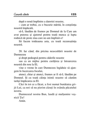 Cununile slăvite                                    125

    după o nouă împlinire a datoriei noastre,
    – cum ar trebui, cu o bucurie mărită, în conştiin a
noastră împăcată,
    să-L lăudăm de frumos pe Domnul de la Care am
avut puterea şi ajutorul pentru toată munca şi lupta
rodnică de peste ziua care ne-am împlinit-o!
    Să facem totdeauna asta, cu toată recunoştin a
noastră.

     20. Iar când, din pricina neascultării noastre de
Dumnezeu
     şi drept pedeapsă pentru căderile noastre
     sau ca un mijloc pentru cură irea şi întoarcerea
noastră din nou la El,
     vine o vreme în care Dumnezeu îngăduie să ajun-
gem în încercarea focului,
     atunci, chiar şi atunci, frumos ar fi să-L lăudăm pe
Domnul. Şi cu toată căin a inimii noastre să căutăm
iarăşi împăcarea cu El.
     Căci în tot ce a făcut, a fost numai bunătatea gri-
jii Lui, ca noi să nu pierim căzu i în osânda păcatului
nostru.
     Dumnezeul nostru Bun, laudă şi mul umire veş-
nică ie!
     Amin.
 