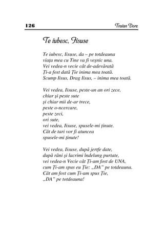 126                                       Traian Dorz


      Te iubesc, Iisuse
      Te iubesc, Iisuse, da – pe totdeauna
      via a mea cu Tine va fi veşnic una.
      Vei vedea-n vecie cât de-adevărată
       i-a fost dată ie inima mea toată.
      Scump Iisus, Drag Iisus, – inima mea toată.

      Vei vedea, Iisuse, peste-un an ori zece,
      chiar şi peste sute
      şi chiar mii de-ar trece,
      peste o-ncercare,
      peste zeci,
      ori sute,
      vei vedea, Iisuse, spusele-mi inute.
      Cât de tari vor fi atuncea
      spusele-mi inute!

      Vei vedea, Iisuse, după jertfe date,
      după răni şi lacrimi îndelung purtate,
      vei vedea-n Vecie cât i-am fost de UNA,
      cum i-am spus eu ie: „DA” pe totdeauna.
      Cât am fost cum i-am spus ie,
      „DA” pe totdeauna!
 