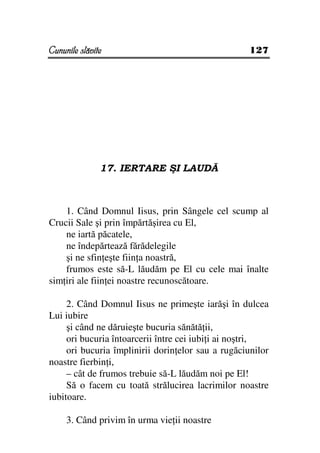 Cununile slăvite                                    127




               17. IERTARE ŞI LAUDĂ



    1. Când Domnul Iisus, prin Sângele cel scump al
Crucii Sale şi prin împărtăşirea cu El,
    ne iartă păcatele,
    ne îndepărtează fărădelegile
    şi ne sfin eşte fiin a noastră,
    frumos este să-L lăudăm pe El cu cele mai înalte
sim iri ale fiin ei noastre recunoscătoare.

     2. Când Domnul Iisus ne primeşte iarăşi în dulcea
Lui iubire
     şi când ne dăruieşte bucuria sănătă ii,
     ori bucuria întoarcerii între cei iubi i ai noştri,
     ori bucuria împlinirii dorin elor sau a rugăciunilor
noastre fierbin i,
     – cât de frumos trebuie să-L lăudăm noi pe El!
     Să o facem cu toată strălucirea lacrimilor noastre
iubitoare.

     3. Când privim în urma vie ii noastre
 