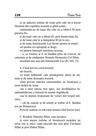 128                                          Traian Dorz

    şi ne aducem aminte de toate prin câte ne-a trecut
Domnul din copilăria noastră şi până astăzi,
    amintindu-ne de toate din câte ne-a izbăvit El prin
puterea Sa,
    şi de toate câte ne-a dăruit El, prin bunăvoin a Sa,
    şi de toate câte le-a îndepărtat El de la noi,
    şi de toate binefacerile Lui făcute pentru ai noştri,
    ori pentru cei apropia i şi dragi,
    ori pentru întreagă omenirea aceasta,
    – o, ce frumos ar fi să lăudăm plini de evlavie, de
smerenie şi de mul umire Numele Domnului Cel Sfânt,
    neuitând nici una din binefacerile Lui (Ps 103, 2)!

     4. Când privim cerul înstelat
     ori însorit,
     cu toate înăl imile sale nemărginite, pline de mi-
nuni şi de taine deasupra noastră,
     când privim măre ia cutremurător de frumoasă a
unui răsărit de soare
     sau a unui mereu nou apus, sau dezlăn uirea în-
spăimântătoare a furtunii în mun ii împăduri i
     sau în mun ii înspuma i de valuri din largul mă-
rilor,
     – cât de smeri i şi de uimi i ar trebui să-L lăudăm
noi pe Dumnezeu!
     Ferici i suntem cu adevărat numai când facem asta!

    5. Roadele Duhului Sfânt, care înso esc
    şi care mereu trebuie să înso ească neapărat pe
orice om şi orice via ă născută din nou prin Cuvântul
Sfânt şi prin Duhul Sfânt,
 