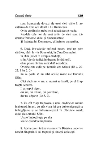 Cununile slăvite                                    129

     sunt frumoasele dovezi ale unei vie i trăite în as-
cultarea de voia cea sfântă a lui Dumnezeu.
     Orice credincios trebuie să aducă aceste roade.
     Roadele cele noi ale unei astfel de vie i sunt tot-
deauna frumoase, dulci şi binecuvântate.
     Şi înaintea lui Dumnezeu, şi înaintea oamenilor.

     6. Dacă într-adevăr sufletul nostru este un pom
sănătos, sădit în via Domnului, în Casa Domnului,
     în Duh (adică în dreapta credin ă)
     şi în Adevăr (adică în dreapta învă ătură),
     el nu poate rămâne niciodată neroditor.
     Oricine este zidit pe Temelia cea Sfântă (Ef 2, 20-
22; I Ptr 2, 5)
     nu se poate să nu aibă aceste roade ale Duhului
Sfânt.
     Căci dacă nu le are, ci numai se laudă, pe el îl aş-
teaptă securea.
     Îl aşteaptă sigur,
     ori azi, ori mâine, ori poimâine,
     dar nu departe (Lc 3, 9).

     7. Cu cât via a trupească a unui credincios rodnic
înaintează în ani, cu atât via a lui cea duhovnicească se
îmbogă eşte şi se înfrumuse ează în plăcutele roade
dulci ale Duhului Sfânt.
     Una o îmbogă eşte pe alta
     sau se osândesc împreună.

    8. Acela care rămâne statornic în Biserica unde s-a
născut din părin ii săi trupeşti şi din cei sufleteşti,
 