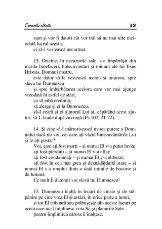 Cununile slăvite                                        13

    sunt şi vor fi datori cât vor trăi să nu mai uite nici-
odată lucrul acesta,
    ci să-l vestească necurmat.

     13. Oricine, în necazurile sale, s-a împărtăşit din
marile binefaceri, binecuvântări şi minuni ale lui Iisus
Hristos, Domnul nostru,
     este dator să le vestească mereu şi tuturora, spre
slava lui Dumnezeu
     şi spre îmbărbătarea acelora care vor mai ajunge
vreodată în astfel de stări,
     ca să aibă credin ă,
     să alerge şi ei la Dumnezeu,
     să-I ceară şi ei ajutorul Lui şi, căpătând acest aju-
tor, să-L laude după cuviin ă (Ps 107, 21-22).

     14. Şi cine să-I mărturisească marea putere a Dom-
nului dacă nu voi, cei care a i văzut binecuvântările Lui
şi le-a i gustat?
     Voi, care a i fost mor i – şi numai El v-a putut învia;
     a i fost pierdu i – şi numai El v-a aflat;
     a i fost condamna i – şi numai El v-a eliberat;
     a i fost în cea mai grea şi deznădăjduită stare – şi
numai El v-a umplut dintr-o dată inimile de bucurie şi
de lumină.
     Ce mult Îi datora i voi slavă lui Dumnezeu!

    15. Dumnezeu înal ă în locuri de cinste şi de stă-
pânire pe cine vrea El şi astăzi, în orice parte a lumii,
    şi tot El coboară sau prăbuşeşte din aceste locuri pe
aceia care nu-I împlinesc voia Sa şi planurile Sale
    pentru împlinirea cărora îi înăl ase.
 