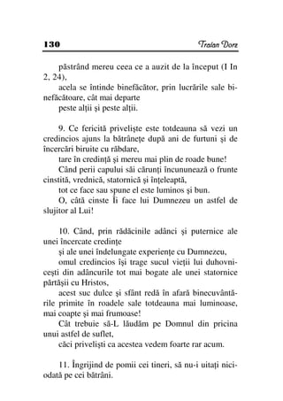 130                                            Traian Dorz

    păstrând mereu ceea ce a auzit de la început (I In
2, 24),
    acela se întinde binefăcător, prin lucrările sale bi-
nefăcătoare, cât mai departe
    peste al ii şi peste al ii.

     9. Ce fericită privelişte este totdeauna să vezi un
credincios ajuns la bătrâne e după ani de furtuni şi de
încercări biruite cu răbdare,
     tare în credin ă şi mereu mai plin de roade bune!
     Când perii capului săi cărun i încununează o frunte
cinstită, vrednică, statornică şi în eleaptă,
     tot ce face sau spune el este luminos şi bun.
     O, câtă cinste Îi face lui Dumnezeu un astfel de
slujitor al Lui!

     10. Când, prin rădăcinile adânci şi puternice ale
unei încercate credin e
     şi ale unei îndelungate experien e cu Dumnezeu,
     omul credincios îşi trage sucul vie ii lui duhovni-
ceşti din adâncurile tot mai bogate ale unei statornice
părtăşii cu Hristos,
     acest suc dulce şi sfânt redă în afară binecuvântă-
rile primite în roadele sale totdeauna mai luminoase,
mai coapte şi mai frumoase!
     Cât trebuie să-L lăudăm pe Domnul din pricina
unui astfel de suflet,
     căci privelişti ca acestea vedem foarte rar acum.

    11. Îngrijind de pomii cei tineri, să nu-i uita i nici-
odată pe cei bătrâni.
 