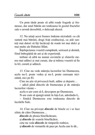 Cununile slăvite                                     131

     Un pom tânăr poate să aibă roade fragede şi fru-
moase, dar unul bătrân are totdeauna în gustul fructelor
sale o aromă deosebită, o dulcea ă aleasă.

     12. Nu uita i acest frumos îndemn niciodată: cu cât
sunte i mai bătrâni, dragi fra i credincioşi, cu atât sun-
te i mai datori să fi i încărca i de roade tot mai dulci şi
mai multe ale Duhului Sfânt.
     În elepciunea voastră cumpătată, serioasă şi demnă,
fiind îmbogă ită de ani şi de experien ă,
     trebuie să aibă nu numai cuvintele şi sfaturile me-
reu mai adânci şi mai curate, dar şi trăirea voastră să fie
la fel, curată şi adâncă.

    13. Cine nu vede măre ia lucrurilor lui Dumnezeu,
acela nu-L poate vedea şi nu-L poate cunoaşte nici-
odată, nici pe El.
    Cine nu ştie să privească înalt, adânc şi departe…
    – adică până dincolo de frumuse ea şi de măre ia
lucrurilor văzute –
    acela n-are cum să-L descopere pe Dumnezeu.
    N-are cum să ajungă uimit în fa a Lui, adorându-L,
    – fiindcă Dumnezeu este totdeauna dincolo de
lucrările Sale.

     14. Cine nu priveşte dincolo de binele ce i se face
zilnic de către Dumnezeu…
     dincolo de ploaia binefăcătoare,
     şi dincolo de soarele binefăcător,
     cine nu vede dincolo de timpurile rodnice,
     şi dincolo de vremurile de pace pe Acela care le dă...
 
