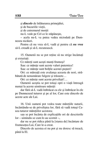 132                                           Traian Dorz

    şi dincolo de înlăturarea primejdiei,
    şi de bucuriile vie ii,
    şi de cutremurul mor ii
    nu-L vede pe Cel ce le stăpâneşte,
    – acela nu-L va putea vedea niciodată pe Dum-
nezeu nicăieri.
    Pentru că nu vrea să-L vadă şi pentru că nu vrea
să-L creadă şi să-L recunoască.

     15. Oamenii nu se pot re ine să nu strige încânta i
şi extazia i:
     Ce măre i sunt aceşti mun i frumoşi!
     Sau: ce măre e sunt aceste valuri puternice!
     Sau: ce măre e sunt bol ile acestei peşteri!
     Ori: ce mărea ă este avalanşa aceasta de nori, stră-
bătută de nenumărate fulgere şi trăsnete…
     Ori: ce măre e sunt aceste privelişti!…
     Oamenii aceştia se pot totuşi opri o via ă întreagă
numai la aceste uimitoare măre ii
     dar fără să-L vadă îmbrăcat cu ele şi îmbrăcat în ele
pe Dumnezeul tuturor şi pe al lor, Care este dincolo de
aceste acte ale Lui.

     16. Unii oameni pot vedea toate măre iile naturii,
încântându-se de priveliştea lor, fără să vadă totuşi Ca-
uza tuturor măre iilor acestora;
     sau se pot încânta de explica iile ori de descrierile
lor – uimindu-se cum le-au scornit –,
     dar nu se pot ridica până la [starea de] încântare de
frumuse ea Lui, Care le-a creat.
     Dincolo de acestea ei nu pot şi nu doresc să treacă,
până la El.
 
