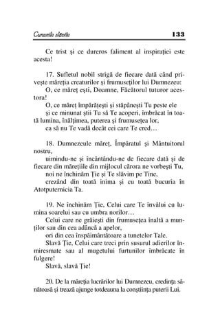 Cununile slăvite                                       133

    Ce trist şi ce dureros faliment al inspira iei este
acesta!

     17. Sufletul nobil strigă de fiecare dată când pri-
veşte măre ia creaturilor şi frumuse ilor lui Dumnezeu:
     O, ce măre eşti, Doamne, Făcătorul tuturor aces-
tora!
     O, ce măre împără eşti şi stăpâneşti Tu peste ele
     şi ce minunat ştii Tu să Te acoperi, îmbrăcat în toa-
tă lumina, înăl imea, puterea şi frumuse ea lor,
     ca să nu Te vadă decât cei care Te cred…

     18. Dumnezeule măre , Împăratul şi Mântuitorul
nostru,
     uimindu-ne şi încântându-ne de fiecare dată şi de
fiecare din măre iile din mijlocul cărora ne vorbeşti Tu,
     noi ne închinăm ie şi Te slăvim pe Tine,
     crezând din toată inima şi cu toată bucuria în
Atotputernicia Ta.

     19. Ne închinăm ie, Celui care Te învălui cu lu-
mina soarelui sau cu umbra norilor…
     Celui care ne grăieşti din frumuse ea înaltă a mun-
 ilor sau din cea adâncă a apelor,
     ori din cea înspăimântătoare a tunetelor Tale.
     Slavă ie, Celui care treci prin susurul adierilor în-
miresmate sau al mugetului furtunilor îmbrăcate în
fulgere!
     Slavă, slavă ie!

    20. De la măre ia lucrărilor lui Dumnezeu, credin a să-
nătoasă şi trează ajunge totdeauna la conştiin a puterii Lui.
 
