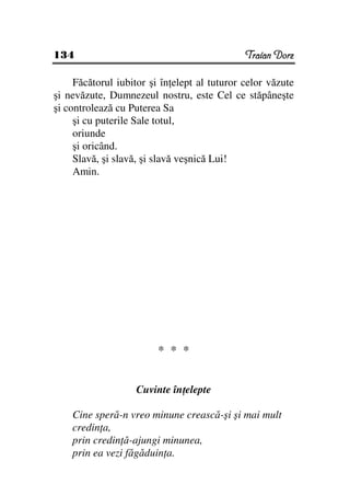134                                           Traian Dorz

     Făcătorul iubitor şi în elept al tuturor celor văzute
şi nevăzute, Dumnezeul nostru, este Cel ce stăpâneşte
şi controlează cu Puterea Sa
     şi cu puterile Sale totul,
     oriunde
     şi oricând.
     Slavă, şi slavă, şi slavă veşnică Lui!
     Amin.




                         * * *


                   Cuvinte în elepte

    Cine speră-n vreo minune crească-şi şi mai mult
    credin a,
    prin credin ă-ajungi minunea,
    prin ea vezi făgăduin a.
 