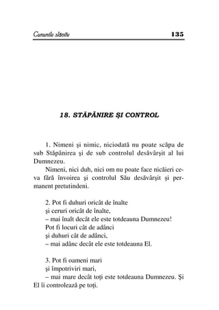 Cununile slăvite                                   135




           18. STĂPÂNIRE ŞI CONTROL



    1. Nimeni şi nimic, niciodată nu poate scăpa de
sub Stăpânirea şi de sub controlul desăvârşit al lui
Dumnezeu.
    Nimeni, nici duh, nici om nu poate face nicăieri ce-
va fără învoirea şi controlul Său desăvârşit şi per-
manent pretutindeni.

     2. Pot fi duhuri oricât de înalte
     şi ceruri oricât de înalte,
     – mai înalt decât ele este totdeauna Dumnezeu!
     Pot fi locuri cât de adânci
     şi duhuri cât de adânci,
     – mai adânc decât ele este totdeauna El.

     3. Pot fi oameni mari
     şi împotriviri mari,
     – mai mare decât to i este totdeauna Dumnezeu. Şi
El îi controlează pe to i.
 