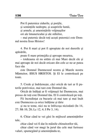 136                                            Traian Dorz

    Pot fi puternice zidurile, şi por ile,
    şi semin iile nedrepte, şi asupririle lumii,
    şi armele, şi amenin ările vrăjmaşilor
    ori ale întunericului şi ale stihiilor,
    – mai puternic decât to i aceşti puternici este Dom-
nul nostru Iisus Hristos!

     4. Pot fi mari şi pot fi apropiate de noi durerile şi
apăsările,
     poate fi mare primejdia şi aproape moartea,
     – totdeauna să nu uităm că mai Mare decât ele şi
mai aproape de noi decât oricare din cele ce ne-ar putea
face rău
     este Domnul Dumnezeul nostru şi Marele nostru
Mântuitor, IISUS HRISTOS. Şi El le controlează pe
toate.

     5. Crede şi îndrăzneşte, căci oricât de tari ar fi pu-
terile potrivnice, mai tare este Domnul tău.
     Oricât de înăl a i ar fi vrăjmaşii lui Dumnezeu, mai
presus de to i este Domnul tău. El îi controlează pe to i.
     Fii încredin at cu bucurie că mai tare şi mai înalt
este Dumnezeu ca orice înăl ime şi tărie
     şi nu te teme, nici nu te înfricoşa niciodată (In 14,
27; Mt 10, 28; Lc 12, 4; I Ptr 3, 14).

        6. Chiar când te vei găsi în mijlocul amenin ărilor
tale,
    chiar când vei fi dat în mâinile chinuitorilor tăi,
    chiar când vor mugi în jurul tău cele mai furioase
valuri, spumegând şi amenin ându-te,
 