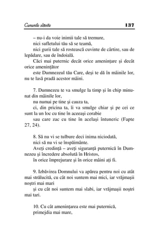 Cununile slăvite                                      137

     – nu-i da voie inimii tale să tremure,
     nici sufletului tău să se teamă,
     nici gurii tale să rostească cuvinte de cârtire, sau de
lepădare, sau de îndoială.
     Căci mai puternic decât orice amenin are şi decât
orice amenin ător
     este Dumnezeul tău Care, deşi te dă în mâinile lor,
nu te lasă pradă acestor mâini.

     7. Dumnezeu te va smulge la timp şi în chip minu-
nat din mâinile lor,
     nu numai pe tine şi cauza ta,
     ci, din pricina ta, îi va smulge chiar şi pe cei ce
sunt la un loc cu tine în aceeaşi corabie
     sau care zac cu tine în acelaşi întuneric (Fapte
27, 24).

    8. Să nu vi se tulbure deci inima niciodată,
    nici să nu vi se înspăimânte.
    Ave i credin ă – ave i siguran ă puternică în Dum-
nezeu şi încredere absolută în Hristos,
    în orice împrejurare şi în orice mâini a i fi.

    9. Izbăvirea Domnului va apărea pentru noi cu atât
mai strălucită, cu cât noi suntem mai mici, iar vrăjmaşii
noştri mai mari
    şi cu cât noi suntem mai slabi, iar vrăjmaşii noştri
mai tari.

     10. Cu cât amenin area este mai puternică,
     primejdia mai mare,
 