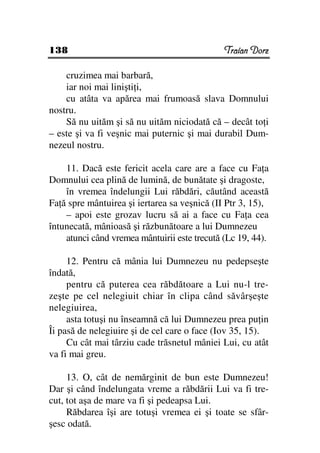 138                                           Traian Dorz

    cruzimea mai barbară,
    iar noi mai linişti i,
    cu atâta va apărea mai frumoasă slava Domnului
nostru.
    Să nu uităm şi să nu uităm niciodată că – decât to i
– este şi va fi veşnic mai puternic şi mai durabil Dum-
nezeul nostru.

    11. Dacă este fericit acela care are a face cu Fa a
Domnului cea plină de lumină, de bunătate şi dragoste,
    în vremea îndelungii Lui răbdări, căutând această
Fa ă spre mântuirea şi iertarea sa veşnică (II Ptr 3, 15),
    – apoi este grozav lucru să ai a face cu Fa a cea
întunecată, mânioasă şi răzbunătoare a lui Dumnezeu
    atunci când vremea mântuirii este trecută (Lc 19, 44).

     12. Pentru că mânia lui Dumnezeu nu pedepseşte
îndată,
     pentru că puterea cea răbdătoare a Lui nu-l tre-
zeşte pe cel nelegiuit chiar în clipa când săvârşeşte
nelegiuirea,
     asta totuşi nu înseamnă că lui Dumnezeu prea pu in
Îi pasă de nelegiuire şi de cel care o face (Iov 35, 15).
     Cu cât mai târziu cade trăsnetul mâniei Lui, cu atât
va fi mai greu.

     13. O, cât de nemărginit de bun este Dumnezeu!
Dar şi când îndelungata vreme a răbdării Lui va fi tre-
cut, tot aşa de mare va fi şi pedeapsa Lui.
     Răbdarea îşi are totuşi vremea ei şi toate se sfâr-
şesc odată.
 