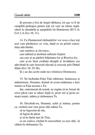 Cununile slăvite                                      139

    Şi precum a fost de lungă răbdarea, tot aşa va fi de
cumplită pedeapsa pentru to i cei care au rămas nepă-
sători la chemările şi aşteptările lui Dumnezeu (Ef 5, 6;
Col 3, 6; Evr 10, 31).

     14. Cu Dumnezeul răzbunărilor vor avea a face to i
acei care păcătuiesc cu voia, după ce au primit cunoş-
tin a adevărului,
     care uneltesc şi clevetesc,
     care tulbură şi dezbină sufletele fra ilor
     sau care şi-au părăsit fră ietatea lor şi Biserica lor,
     care şi-au lăsat credin a dreaptă şi învă ătura cea
adevărată în care fuseseră născu i şi crescu i prin Duhul
Sfânt (Evr 10, 25-26).
     Şi s-au dus acolo unde nu-i trimisese Dumnezeu.

    15. Ne închinăm Fe ei Tale iubitoare, luminoase şi
mântuitoare, Doamne, dorind să avem totdeauna a face
numai cu Fa a aceasta a Ta;
    dar, cutremura i de teamă, ne rugăm să ne fereşti de
orice păcat care ar aduce după el, peste noi şi peste ur-
maşii noştri, mânia şi răzbunarea Ta.

     16. Deschide-ne, Doamne, ochii şi mintea, pentru
ca, văzând cum vine peste al ii mânia Ta,
     să ne îngrozim de rău,
     să fugim de păcat
     şi să ne lipim tare de Tine,
     ca nu cumva, căzând în neascultare ca acei al ii, să
cădem în răzbunarea Ta.
 