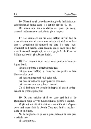 14                                            Traian Dorz

    16. Nimeni nu-şi poate lua o func ie de înaltă răspun-
dere singur, ci numai dacă i s-a dat din cer (In 19, 11).
    De aceea noi suntem datori a-i privi pe aceşti
oameni totdeauna cu seriozitate şi cu respect.

     17. De vreme ce un om este înăl at într-un loc de
mare răspundere, el are – sau trebuie să aibă – totdea-
una şi conştiin a răspunderii pe care i-o cere locul
însemnat ce-l ocupă. Căci dacă nu are şi dacă nu-şi for-
mează această conştiin ă, va avea grijă Acela Care l-a
înăl at acolo să-l şi coboare iarăşi.

     18. Dar precum sunt unele vase pentru o întrebu-
in are bună,
     iar altele pentru o întrebuin are rea,
     tot aşa sunt înăl a i şi oamenii: ori pentru a face
binele celor buni,
     ori pentru a pedepsi răul celor răi,
     ori pentru înăl area şi propăşirea credin ei,
     ori pentru cernerea şi încercarea ei.
     Ca să îndrepte ce trebuie îndreptat şi ca să pedep-
sească ce trebuie pedepsit.

    19. O, om, oricine ai fi tu, care eşti înăl at de
Dumnezeu până la vreo func ie înaltă, pentru o vreme,
    să ştii că, cu cât stai mai sus, cu atâta ai o răspun-
dere mai mare fa ă de Acela Care te-a înăl at acolo şi
Care te ine încă.
    Nu te îngâmfa ca şi cum prin puterea ta sau prin
meritele tale
    ai sta unde eşti,
 