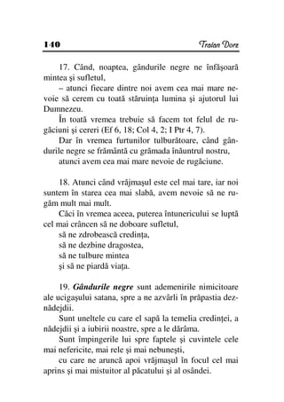 140                                           Traian Dorz

     17. Când, noaptea, gândurile negre ne înfăşoară
mintea şi sufletul,
     – atunci fiecare dintre noi avem cea mai mare ne-
voie să cerem cu toată stăruin a lumina şi ajutorul lui
Dumnezeu.
     În toată vremea trebuie să facem tot felul de ru-
găciuni şi cereri (Ef 6, 18; Col 4, 2; I Ptr 4, 7).
     Dar în vremea furtunilor tulburătoare, când gân-
durile negre se frământă cu grămada înăuntrul nostru,
     atunci avem cea mai mare nevoie de rugăciune.

    18. Atunci când vrăjmaşul este cel mai tare, iar noi
suntem în starea cea mai slabă, avem nevoie să ne ru-
găm mult mai mult.
    Căci în vremea aceea, puterea întunericului se luptă
cel mai crâncen să ne doboare sufletul,
    să ne zdrobească credin a,
    să ne dezbine dragostea,
    să ne tulbure mintea
    şi să ne piardă via a.

     19. Gândurile negre sunt ademenirile nimicitoare
ale ucigaşului satana, spre a ne azvârli în prăpastia dez-
nădejdii.
     Sunt uneltele cu care el sapă la temelia credin ei, a
nădejdii şi a iubirii noastre, spre a le dărâma.
     Sunt împingerile lui spre faptele şi cuvintele cele
mai nefericite, mai rele şi mai nebuneşti,
     cu care ne aruncă apoi vrăjmaşul în focul cel mai
aprins şi mai mistuitor al păcatului şi al osândei.
 