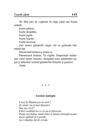 Cununile slăvite                                   141

     20. Mai ales fii veghetor în clipa când eşti foarte
amărât,
     foarte părăsit,
     foarte despăr it,
     foarte jignit,
     foarte înşelat,
     foarte încercat,
     căci atunci gândurile negre vin cu grămada înă-
untrul tău,
     întunecând mintea şi inima ta.
     Dumnezeul luminii, Te rugăm, limpezeşte totdea-
una cerul inimii noastre, alungând norii gândurilor ne-
gre şi aducând seninul gândurilor liniştite şi paşnice.
     Amin.




                        * * *


                   Cuvinte în elepte

     Crezi în Dumnezeu tu oare?
     O, nimic nu- i mai lipseşte!
     Sau nu crezi?
     Fără credin ă tot ce ai nu- i foloseşte.
     Poate să câştige omul chiar şi lumea-ntreagă-acum,
     dacă sufletul şi-l pierde,
     nu-i rămâne decât scrum.
 