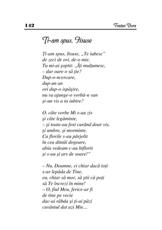 142                                         Traian Dorz


        i-am spus, Iisuse
        i-am spus, Iisuse, „Te iubesc”
      de zeci de ori, de-o mie.
      Tu mi-ai şoptit: „Î i mul umesc,
      – dar oare o să ie?
      Dup-o-ncercare,
      dup-un an
      ori dup-o ispăşire,
      nu va ajunge-o vorbă-n van
      şi-un vis a ta iubire?

      O, câte vorbe Mi s-au zis
      şi câte legăminte,
      – şi toate-au fost curând doar vis,
      şi umbre, şi morminte.
      Ca florile s-au pârjolit
      în cea dintâi dogoare,
      abia vedeam c-au înflorit
      şi s-au şi ars de soare!”

      – Nu, Doamne, ci chiar dacă to i
      s-ar lepăda de Tine,
      eu, chiar să mor, să ştii că po i
      să Te încrezi în mine!
      – O, fiul Meu, ferice-ar fi
      de tine pe vecie
      dac-ai răbda şi i-ai păzi
      cuvântul dat azi Mie…
 